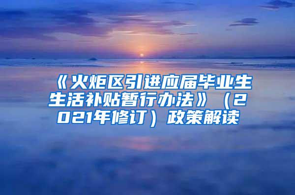 《火炬区引进应届毕业生生活补贴暂行办法》（2021年修订）政策解读