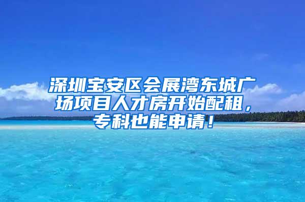 深圳宝安区会展湾东城广场项目人才房开始配租，专科也能申请！