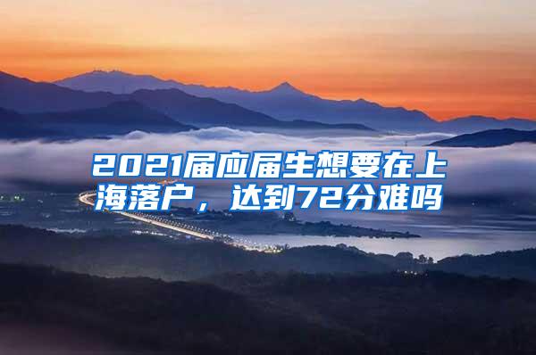 2021届应届生想要在上海落户，达到72分难吗