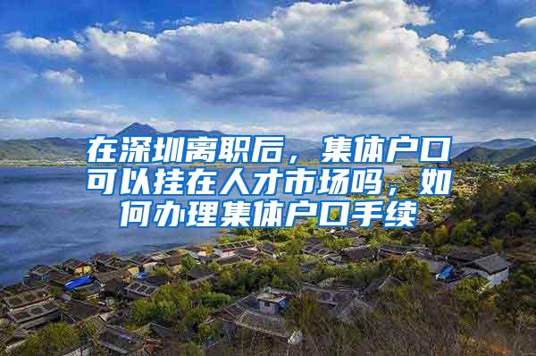 在深圳离职后，集体户口可以挂在人才市场吗，如何办理集体户口手续