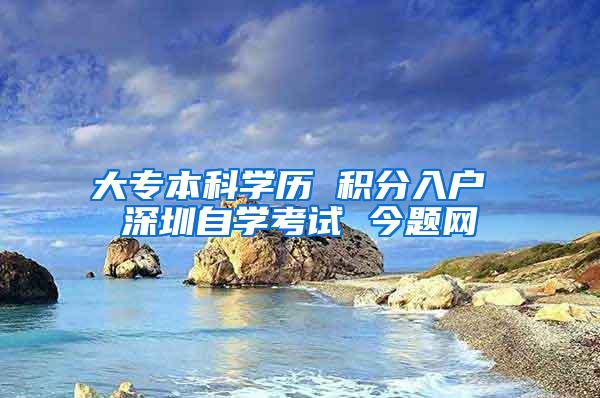 大专本科学历 积分入户 深圳自学考试 今题网