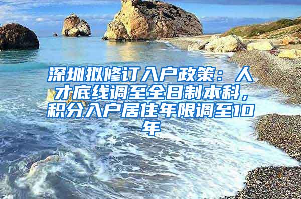 深圳拟修订入户政策：人才底线调至全日制本科，积分入户居住年限调至10年