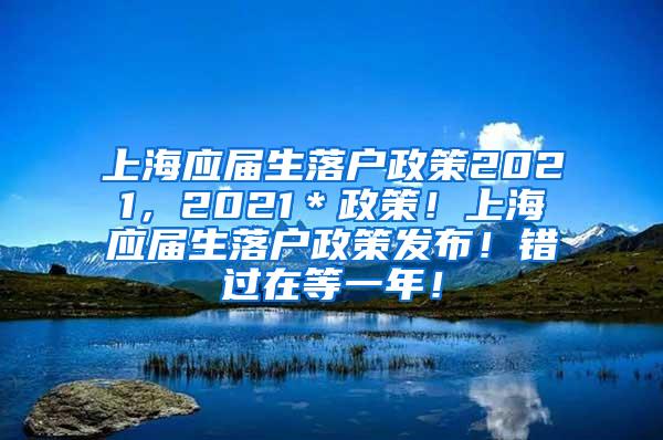 上海应届生落户政策2021，2021＊政策！上海应届生落户政策发布！错过在等一年！