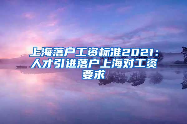 上海落户工资标准2021：人才引进落户上海对工资要求