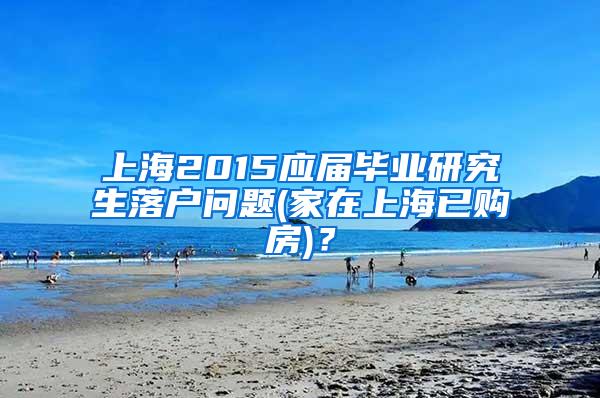 上海2015应届毕业研究生落户问题(家在上海已购房)？