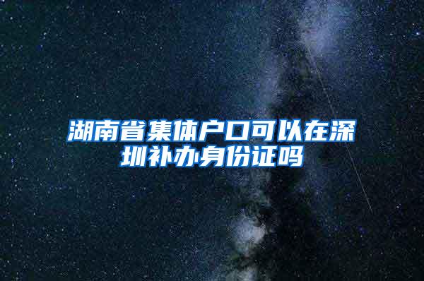 湖南省集体户口可以在深圳补办身份证吗