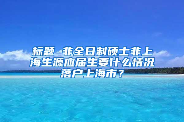 标题 非全日制硕士非上海生源应届生要什么情况落户上海市？