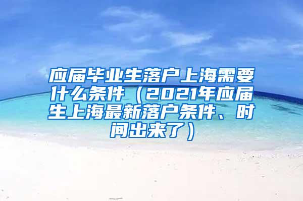 应届毕业生落户上海需要什么条件（2021年应届生上海最新落户条件、时间出来了）