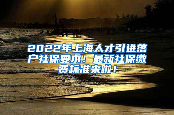 2022年上海人才引进落户社保要求！最新社保缴费标准来啦！