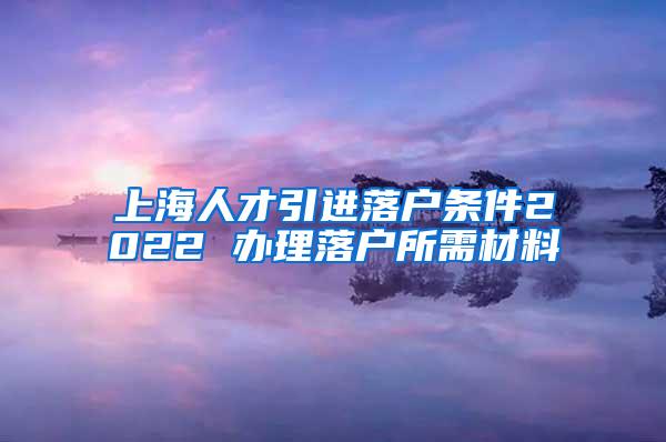 上海人才引进落户条件2022 办理落户所需材料