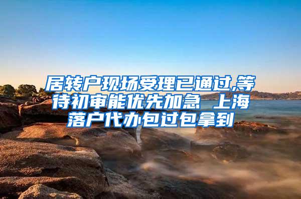 居转户现场受理已通过,等待初审能优先加急 上海落户代办包过包拿到