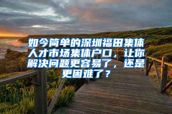 如今简单的深圳福田集体人才市场集体户口，让你解决问题更容易了，还是更困难了？