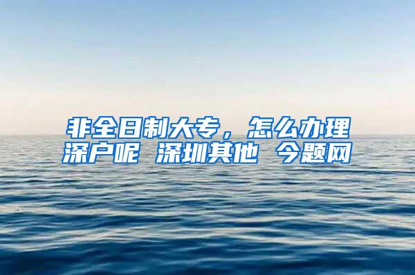 非全日制大专，怎么办理深户呢 深圳其他 今题网