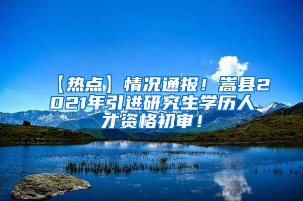 【热点】情况通报！嵩县2021年引进研究生学历人才资格初审！