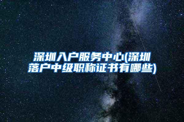 深圳入户服务中心(深圳落户中级职称证书有哪些)