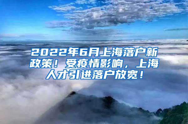 2022年6月上海落户新政策！受疫情影响，上海人才引进落户放宽！