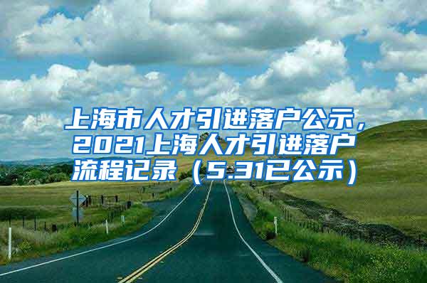 上海市人才引进落户公示，2021上海人才引进落户流程记录（5.31已公示）