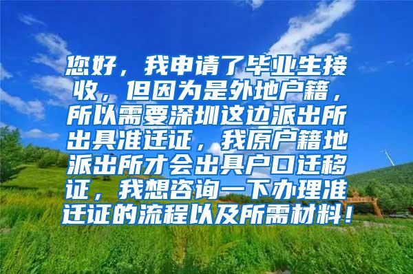 您好，我申请了毕业生接收，但因为是外地户籍，所以需要深圳这边派出所出具准迁证，我原户籍地派出所才会出具户口迁移证，我想咨询一下办理准迁证的流程以及所需材料！