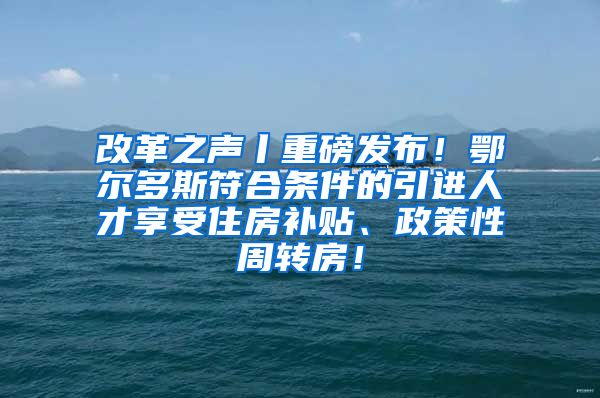 改革之声丨重磅发布！鄂尔多斯符合条件的引进人才享受住房补贴、政策性周转房！