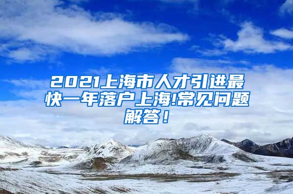 2021上海市人才引进最快一年落户上海!常见问题解答！