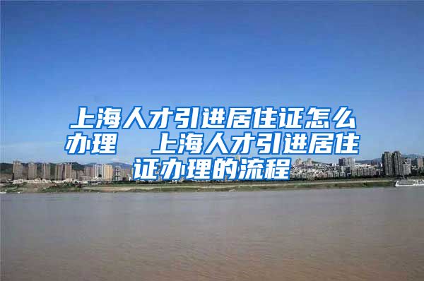 上海人才引进居住证怎么办理  上海人才引进居住证办理的流程