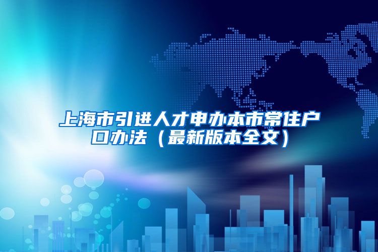 上海市引进人才申办本市常住户口办法（最新版本全文）