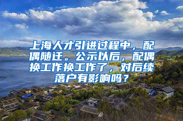 上海人才引进过程中，配偶随迁。公示以后，配偶换工作换工作了，对后续落户有影响吗？