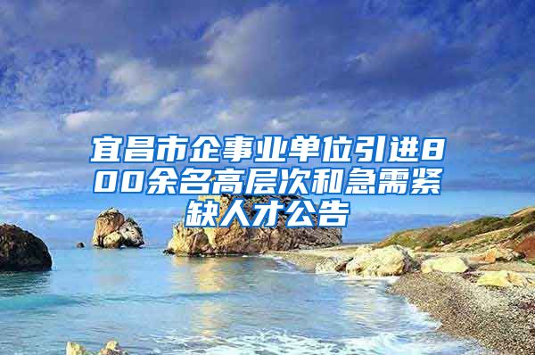 宜昌市企事业单位引进800余名高层次和急需紧缺人才公告