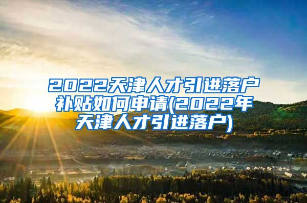 2022天津人才引进落户补贴如何申请(2022年天津人才引进落户)