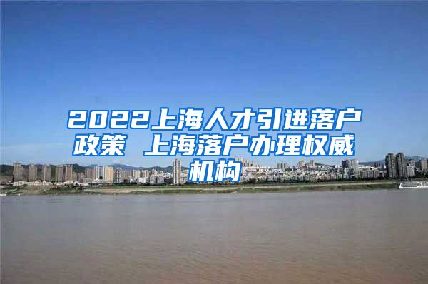 2022上海人才引进落户政策 上海落户办理权威机构