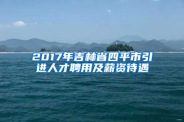 2017年吉林省四平市引进人才聘用及薪资待遇