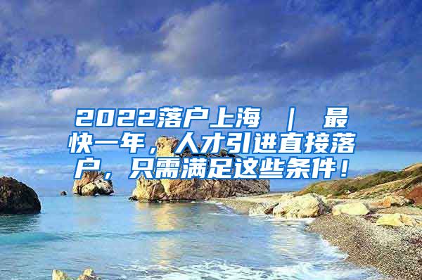 2022落户上海 ｜ 最快一年，人才引进直接落户，只需满足这些条件！