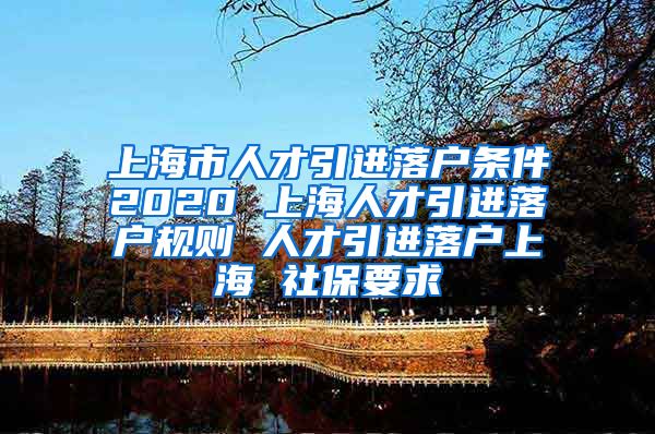 上海市人才引进落户条件2020 上海人才引进落户规则 人才引进落户上海 社保要求