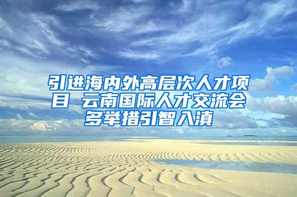 引进海内外高层次人才项目 云南国际人才交流会多举措引智入滇