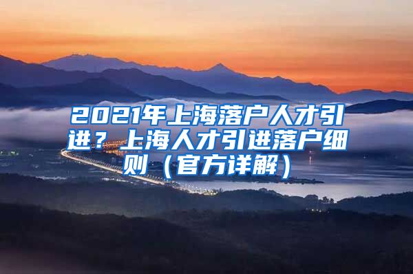 2021年上海落户人才引进？上海人才引进落户细则（官方详解）