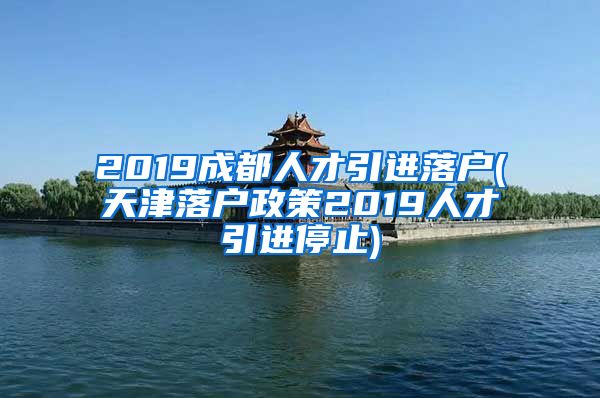 2019成都人才引进落户(天津落户政策2019人才引进停止)