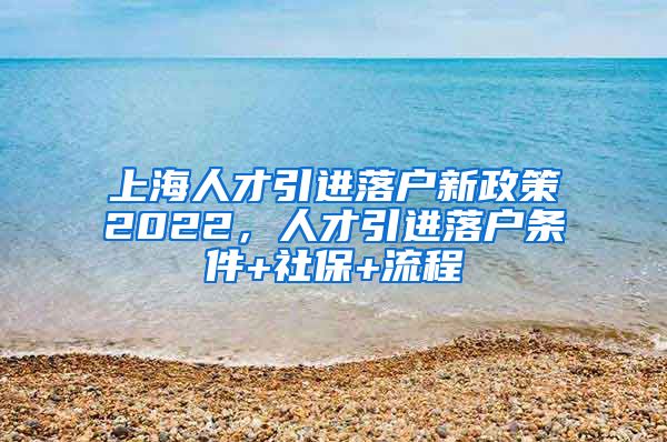 上海人才引进落户新政策2022，人才引进落户条件+社保+流程