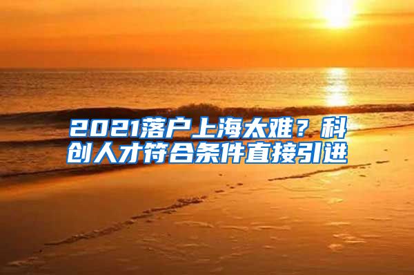 2021落户上海太难？科创人才符合条件直接引进