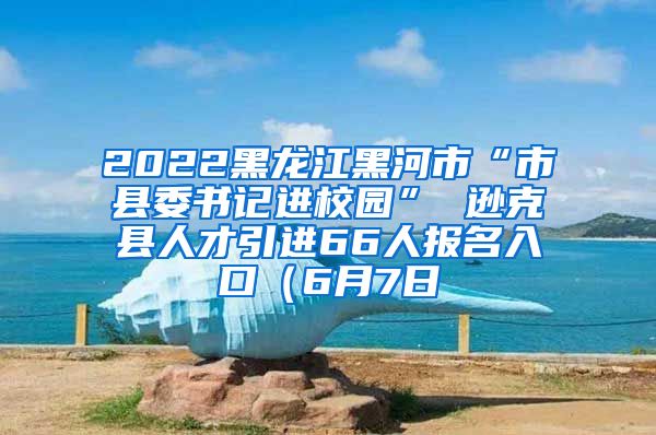 2022黑龙江黑河市“市县委书记进校园” 逊克县人才引进66人报名入口（6月7日