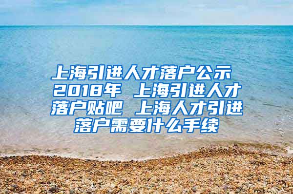 上海引进人才落户公示 2018年 上海引进人才落户贴吧 上海人才引进落户需要什么手续