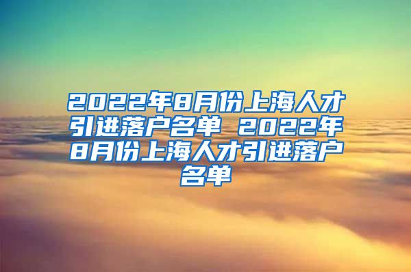 2022年8月份上海人才引进落户名单 2022年8月份上海人才引进落户名单