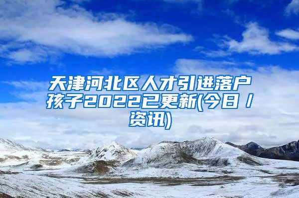 天津河北区人才引进落户孩子2022已更新(今日／资讯)