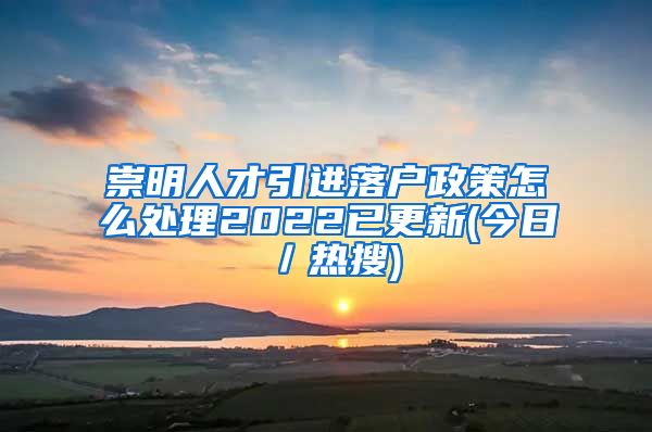 崇明人才引进落户政策怎么处理2022已更新(今日／热搜)