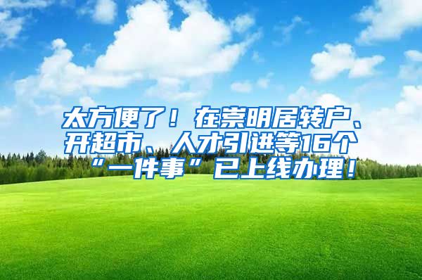 太方便了！在崇明居转户、开超市、人才引进等16个“一件事”已上线办理！