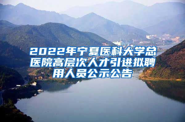 2022年宁夏医科大学总医院高层次人才引进拟聘用人员公示公告