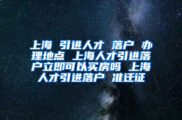 上海 引进人才 落户 办理地点 上海人才引进落户立即可以买房吗 上海人才引进落户 准迁证