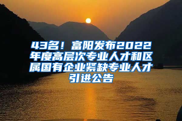 43名！富阳发布2022年度高层次专业人才和区属国有企业紧缺专业人才引进公告