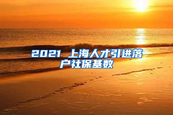 2021 上海人才引进落户社保基数