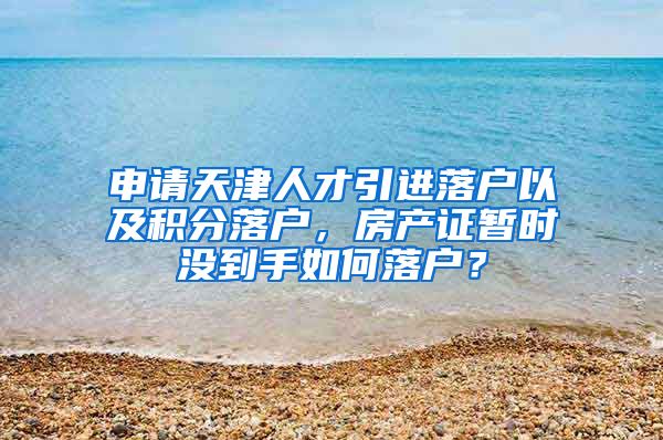 申请天津人才引进落户以及积分落户，房产证暂时没到手如何落户？