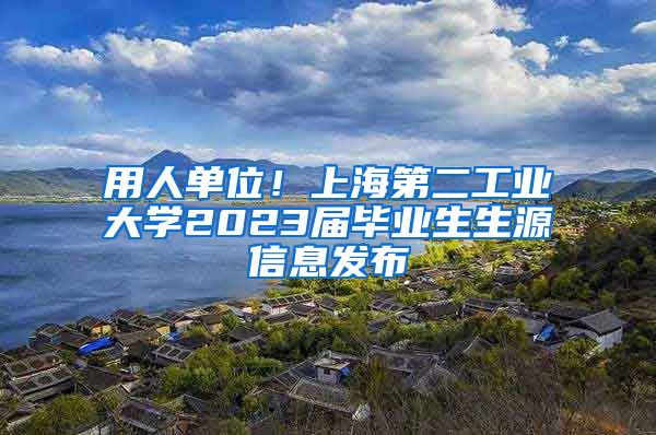 用人单位！上海第二工业大学2023届毕业生生源信息发布